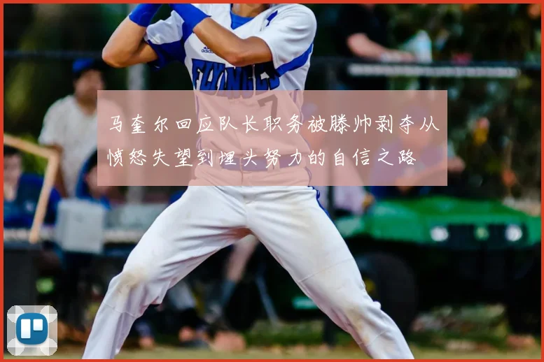 马奎尔回应队长职务被滕帅剥夺从愤怒失望到埋头努力的自信之路