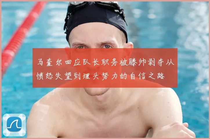 马奎尔回应队长职务被滕帅剥夺从愤怒失望到埋头努力的自信之路